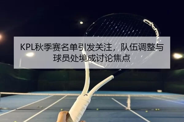 KPL秋季赛名单引发关注，队伍调整与球员处境成讨论焦点